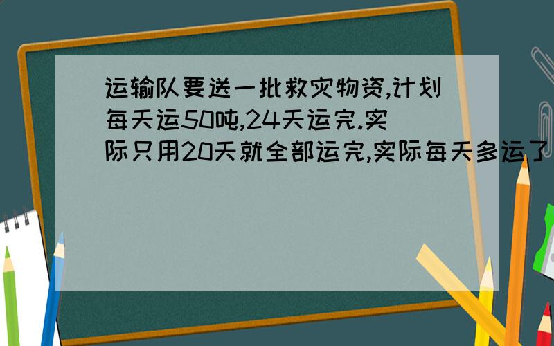 运输队要送一批救灾物资,计划每天运50吨,24天运完.实际只用20天就全部运完,实际每天多运了多少吨?（列比例解）求解释