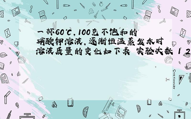 一杯60℃,100克不饱和的硝酸钾溶液,逐渐恒温蒸发水时溶液质量的变化如下表 实验次数 1 2 3 蒸发水的质量