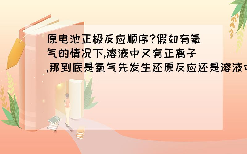 原电池正极反应顺序?假如有氧气的情况下,溶液中又有正离子,那到底是氧气先发生还原反应还是溶液中的正离子先发生?有没有什么