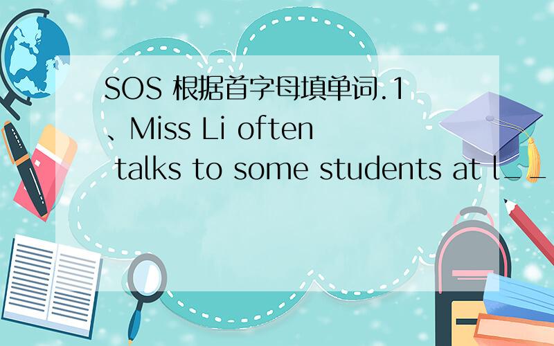 SOS 根据首字母填单词.1、Miss Li often talks to some students at l____