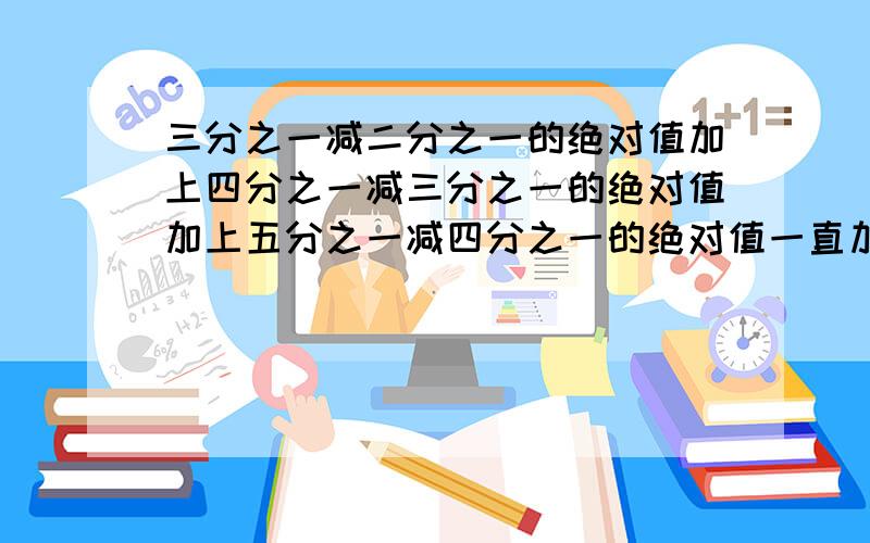 三分之一减二分之一的绝对值加上四分之一减三分之一的绝对值加上五分之一减四分之一的绝对值一直加下去到