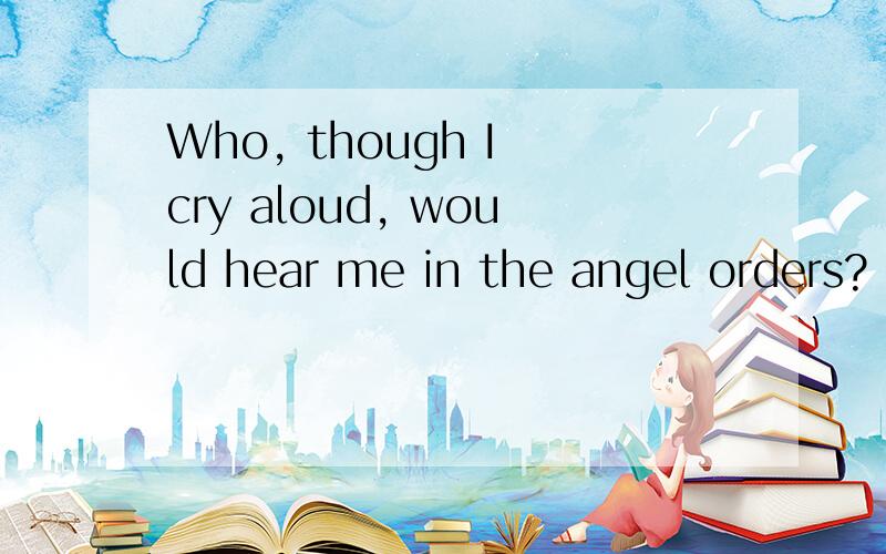 Who, though I cry aloud, would hear me in the angel orders?