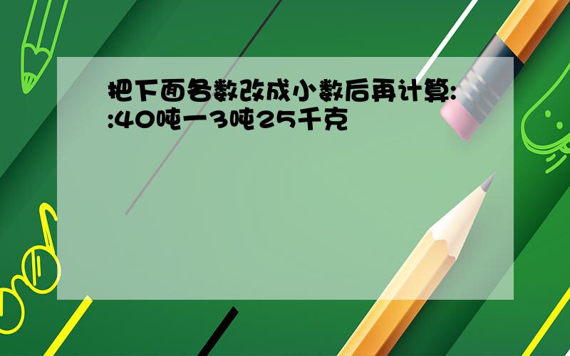 把下面各数改成小数后再计算::40吨一3吨25千克