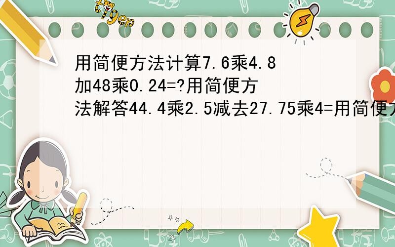 用简便方法计算7.6乘4.8加48乘0.24=?用简便方法解答44.4乘2.5减去27.75乘4=用简便方法解答谢谢!