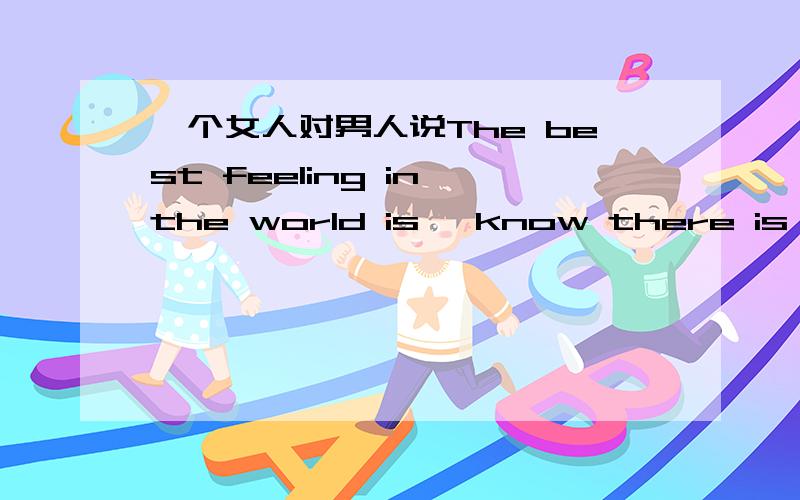 一个女人对男人说The best feeling in the world is, know there is some