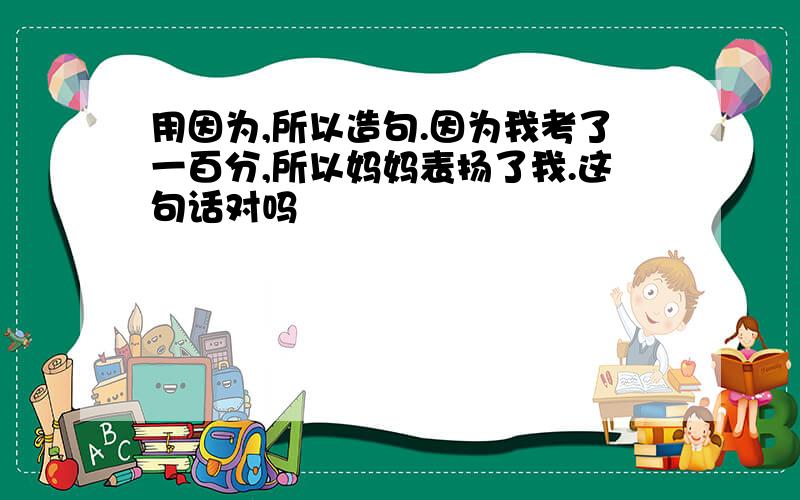 用因为,所以造句.因为我考了一百分,所以妈妈表扬了我.这句话对吗