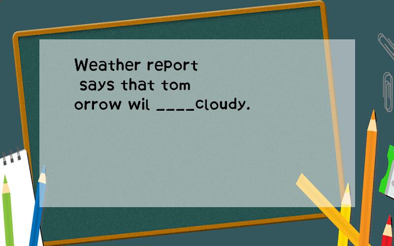 Weather report says that tomorrow wil ____cloudy.