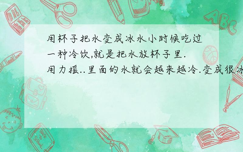 用杯子把水变成冰水小时候吃过一种冷饮,就是把水放杯子里.用力摇..里面的水就会越来越冷.变成很冰冷的水.现在还买得到这种