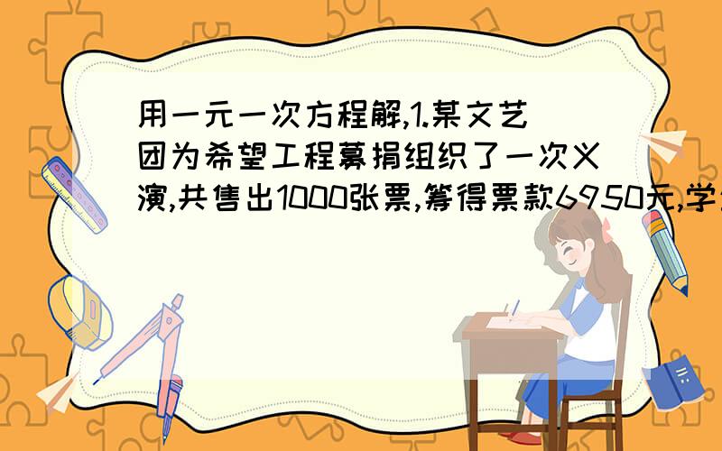 用一元一次方程解,1.某文艺团为希望工程募捐组织了一次义演,共售出1000张票,筹得票款6950元,学生票5元一张,成人