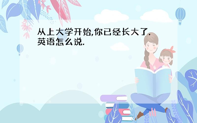 从上大学开始,你已经长大了.英语怎么说.