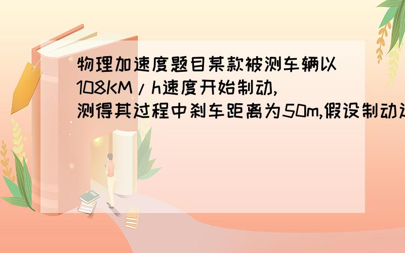 物理加速度题目某款被测车辆以108KM/h速度开始制动,测得其过程中刹车距离为50m,假设制动过程为匀减速直线运动.(1