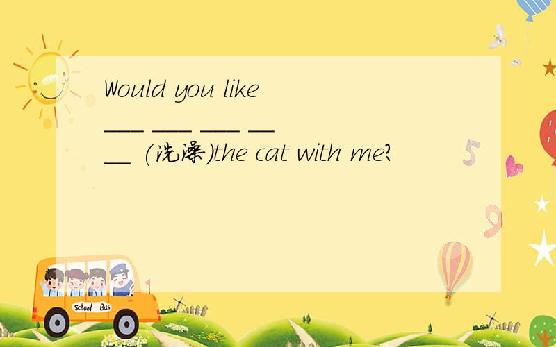 Would you like___ ___ ___ ____ (洗澡)the cat with me?