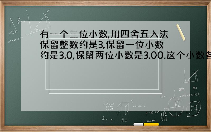 有一个三位小数,用四舍五入法保留整数约是3,保留一位小数约是3.0,保留两位小数是3.00.这个小数各个数位上的数相加的