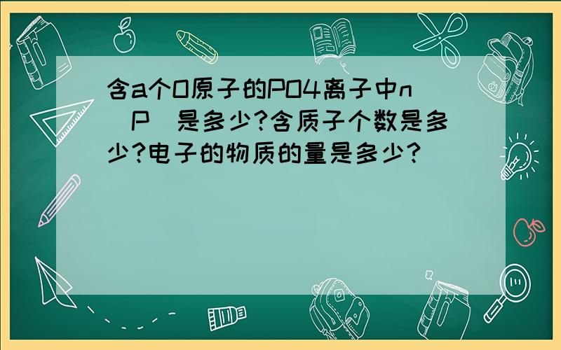 含a个O原子的PO4离子中n(P)是多少?含质子个数是多少?电子的物质的量是多少?