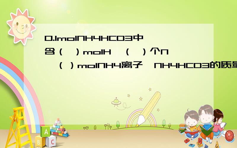 0.1molNH4HCO3中含（ ）molH,（ ）个N,（）molNH4离子,NH4HCO3的质量是（ ）NH4离子的