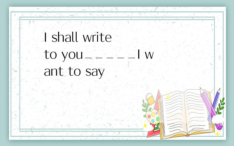 I shall write to you_____I want to say