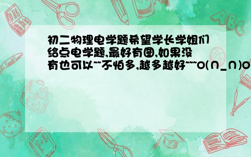 初二物理电学题希望学长学姐们给点电学题,最好有图,如果没有也可以~~不怕多,越多越好~~~O(∩_∩)O谢谢啦- -|