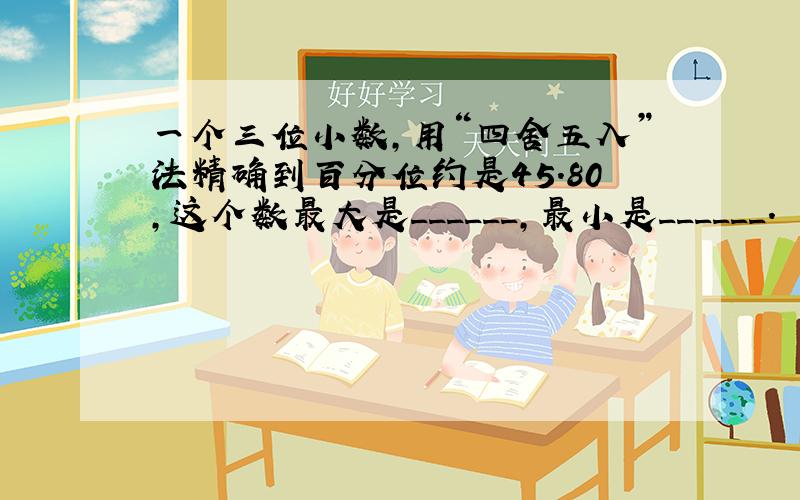 一个三位小数，用“四舍五入”法精确到百分位约是45.80，这个数最大是______，最小是______．