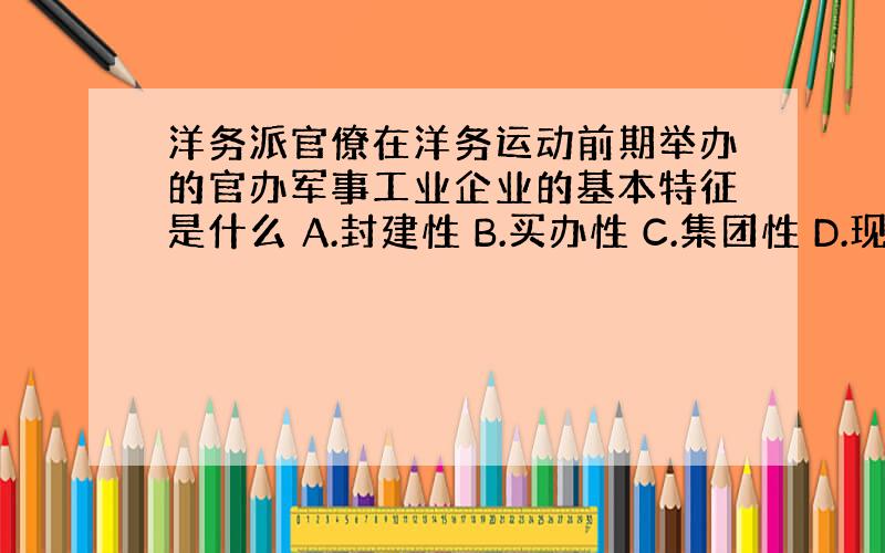 洋务派官僚在洋务运动前期举办的官办军事工业企业的基本特征是什么 A.封建性 B.买办性 C.集团性 D.现代性