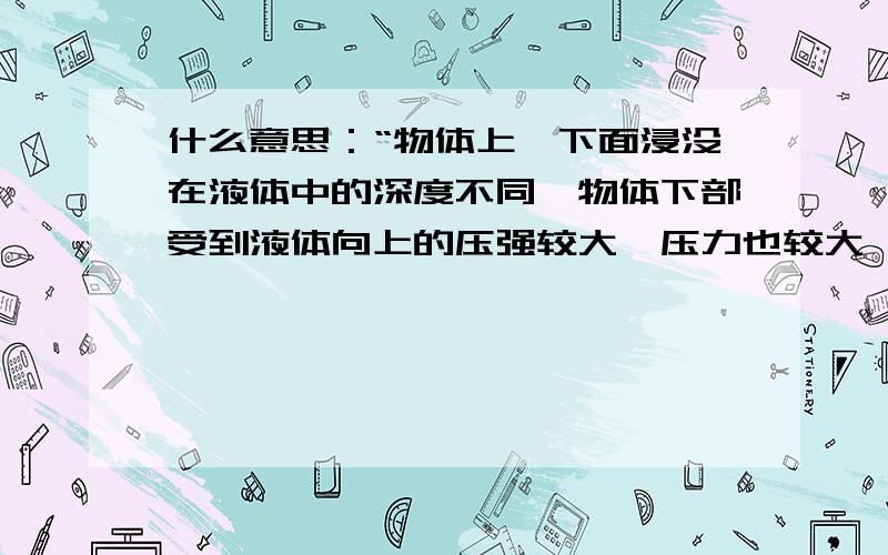 什么意思：“物体上、下面浸没在液体中的深度不同,物体下部受到液体向上的压强较大,压力也较大,可以证明,浮力等于物体所受液