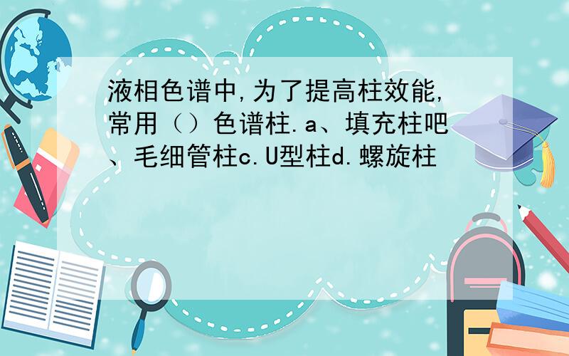 液相色谱中,为了提高柱效能,常用（）色谱柱.a、填充柱吧、毛细管柱c.U型柱d.螺旋柱