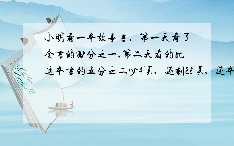 小明看一本故事书、第一天看了全书的四分之一,第二天看的比这本书的五分之二少4页、还剩25页、还本书共有多少页