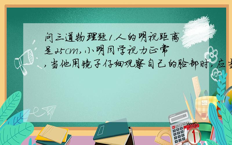 问三道物理题1.人的明视距离是25cm,小明同学视力正常,当他用镜子仔细观察自己的脸部时,应当把镜子拿到离眼睛（ ）cm