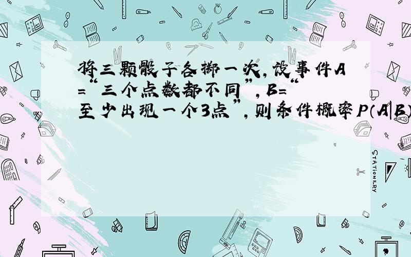 将三颗骰子各掷一次，设事件A=“三个点数都不同”，B=“至少出现一个3点”，则条件概率P（A|B），P（B|A）分别是（