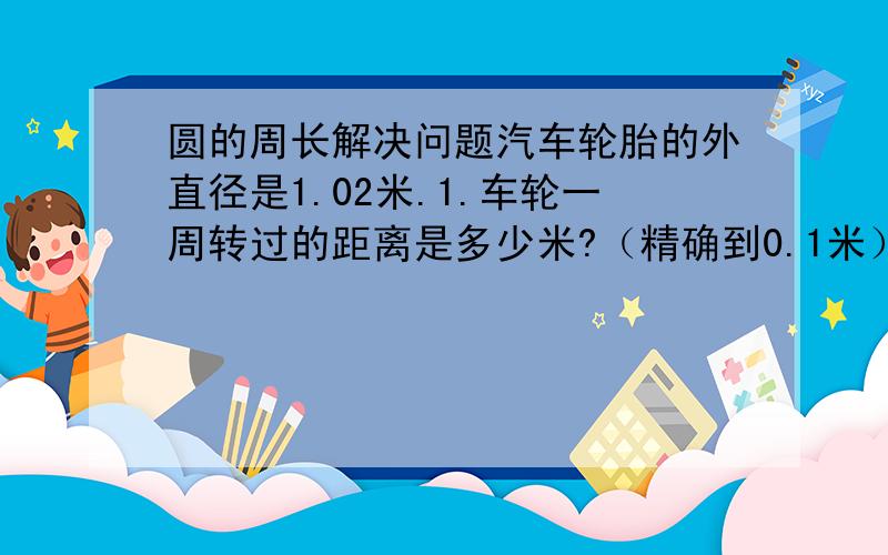 圆的周长解决问题汽车轮胎的外直径是1.02米.1.车轮一周转过的距离是多少米?（精确到0.1米）2.如果平均每分钟转33