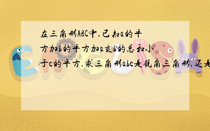 在三角形ABC中,已知a的平方加b的平方加a乘b的总和小于c的平方.求三角形abc是锐角三角形,还是钝角三角形,还是直角