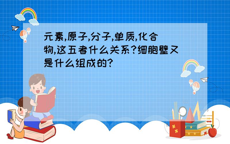 元素,原子,分子,单质,化合物,这五者什么关系?细胞壁又是什么组成的?