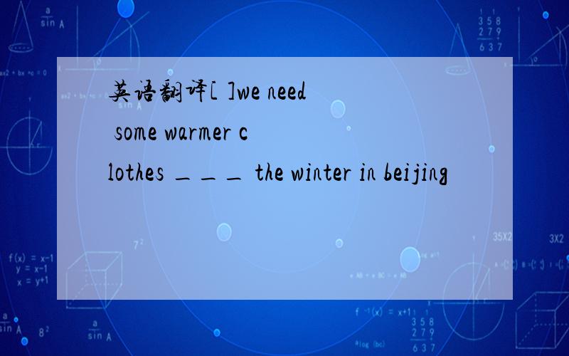 英语翻译[ ]we need some warmer clothes ___ the winter in beijing