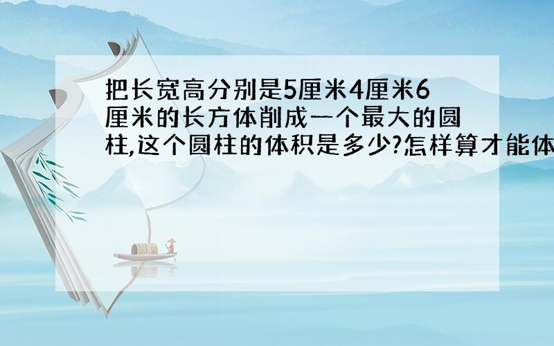 把长宽高分别是5厘米4厘米6厘米的长方体削成一个最大的圆柱,这个圆柱的体积是多少?怎样算才能体积最大?