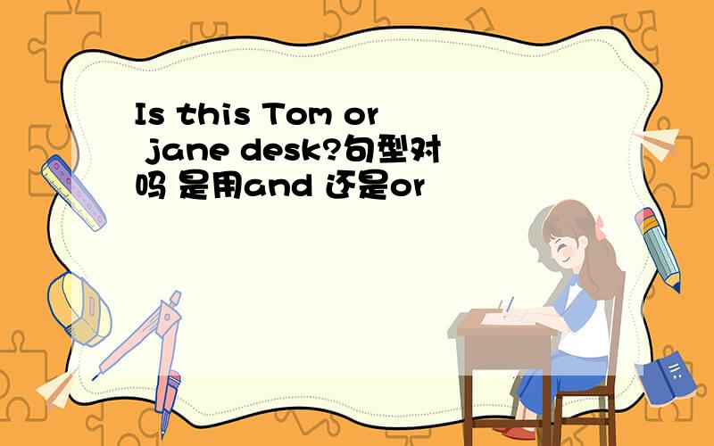 Is this Tom or jane desk?句型对吗 是用and 还是or