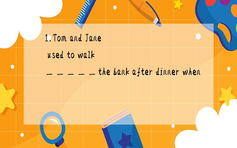 1.Tom and Jane used to walk _____the bank after dinner when