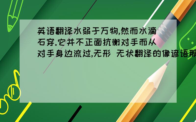 英语翻译水弱于万物,然而水滴石穿.它并不正面抗衡对手而从对手身边流过,无形 无状翻译的像谚语那种...