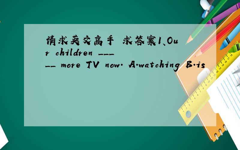 请求英文高手 求答案1、Our children _____ more TV now. A.watching B.is