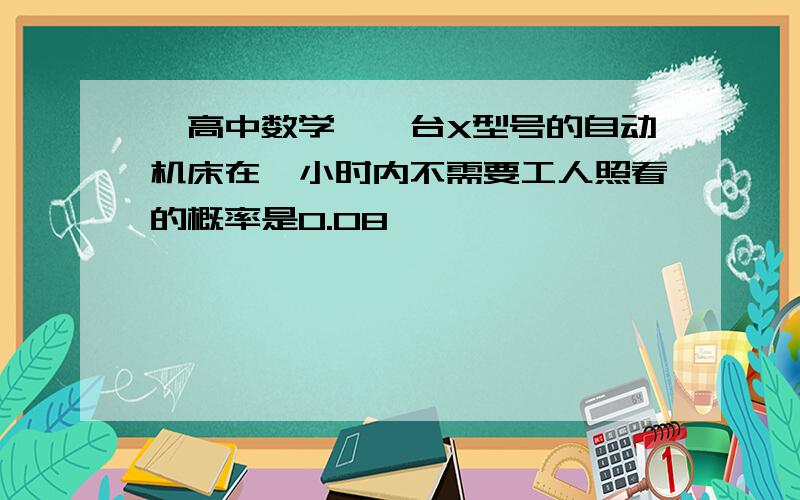 【高中数学】一台X型号的自动机床在一小时内不需要工人照看的概率是0.08