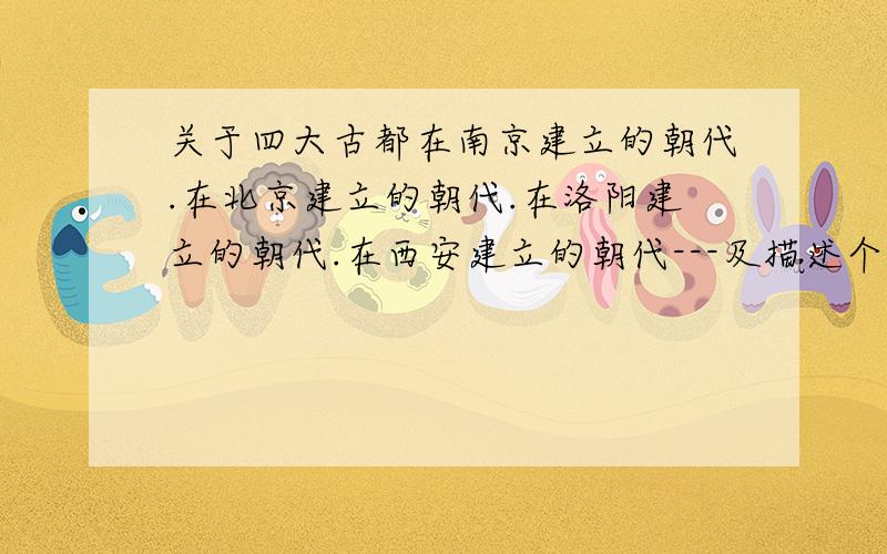 关于四大古都在南京建立的朝代.在北京建立的朝代.在洛阳建立的朝代.在西安建立的朝代---及描述个朝代.