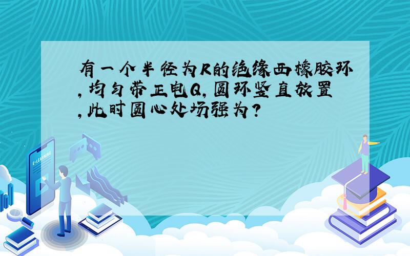 有一个半径为R的绝缘西橡胶环,均匀带正电Q,圆环竖直放置,此时圆心处场强为?