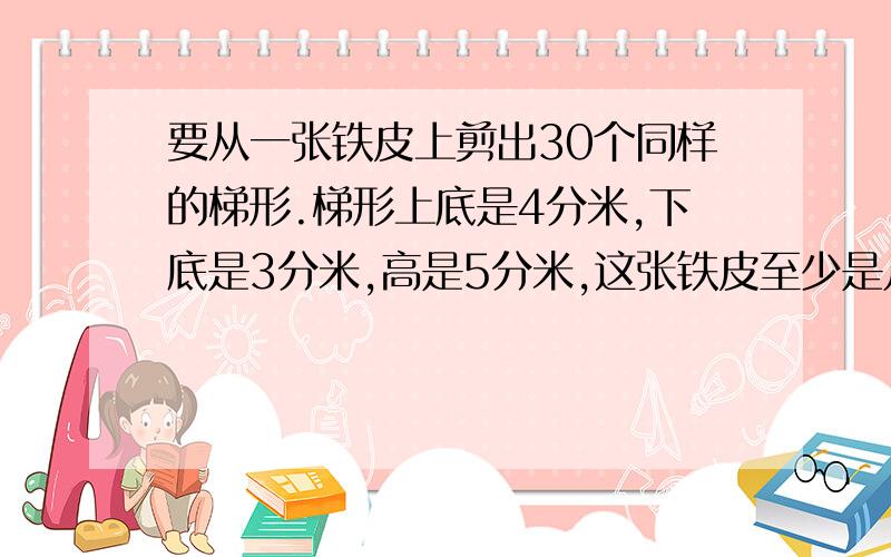 要从一张铁皮上剪出30个同样的梯形.梯形上底是4分米,下底是3分米,高是5分米,这张铁皮至少是几平方分米