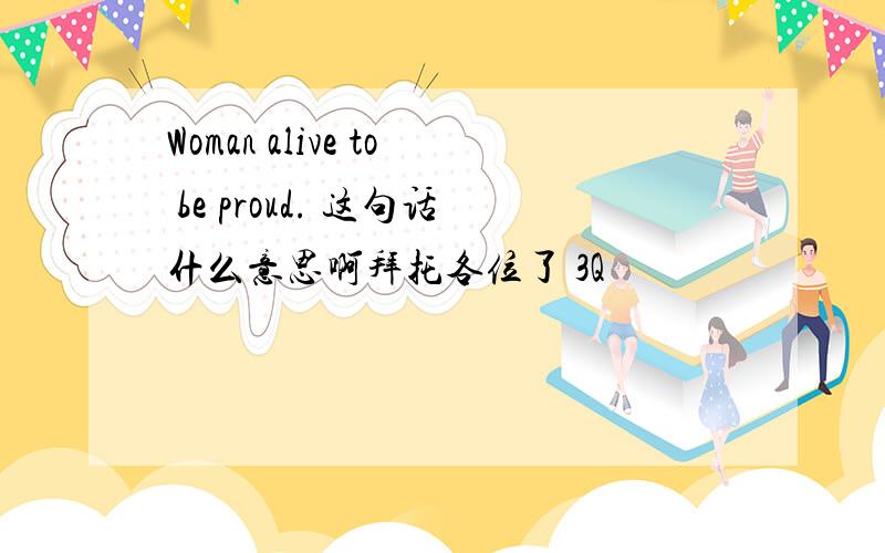 Woman alive to be proud. 这句话什么意思啊拜托各位了 3Q