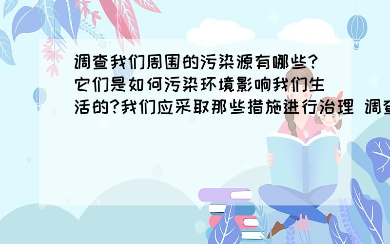 调查我们周围的污染源有哪些?它们是如何污染环境影响我们生活的?我们应采取那些措施进行治理 调查报告