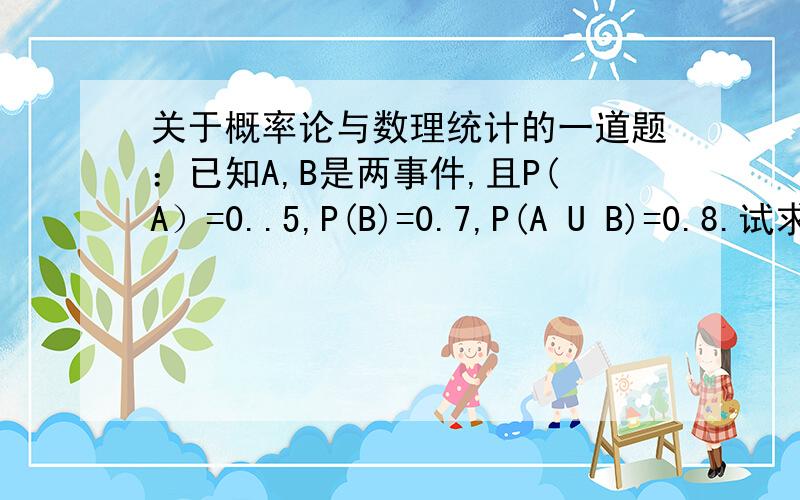 关于概率论与数理统计的一道题：已知A,B是两事件,且P(A）=0..5,P(B)=0.7,P(A U B)=0.8.试求