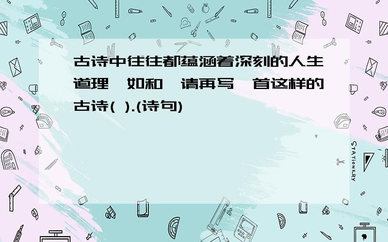 古诗中往往都蕴涵着深刻的人生道理,如和,请再写一首这样的古诗( ).(诗句)