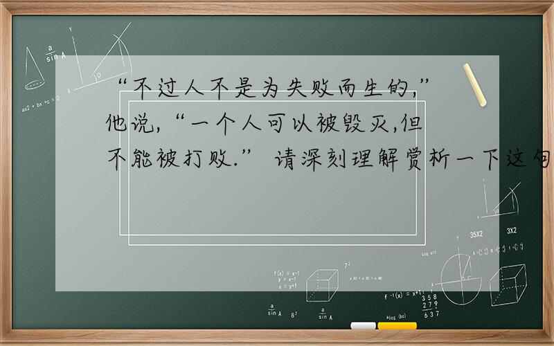 “不过人不是为失败而生的,”他说,“一个人可以被毁灭,但不能被打败.” 请深刻理解赏析一下这句话.