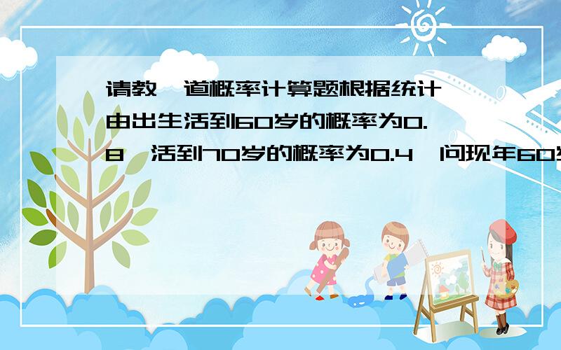 请教一道概率计算题根据统计,由出生活到60岁的概率为0.8,活到70岁的概率为0.4,问现年60岁的人活到70岁的概率是