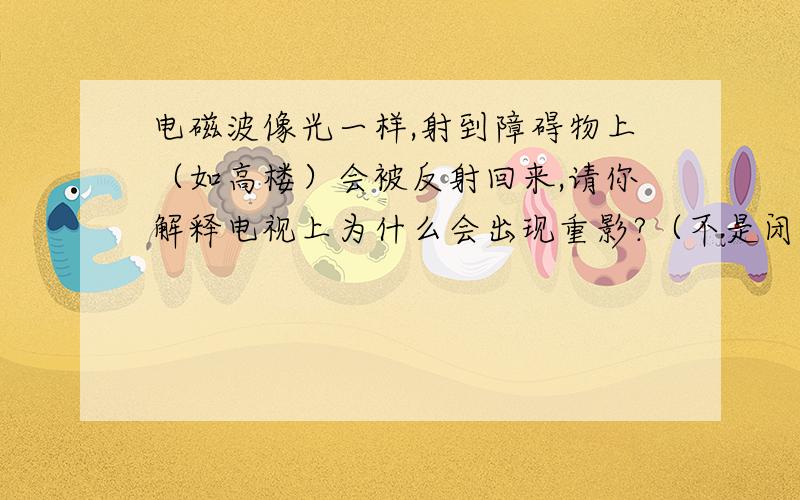 电磁波像光一样,射到障碍物上（如高楼）会被反射回来,请你解释电视上为什么会出现重影?（不是闭合信号