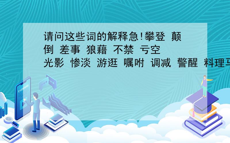 请问这些词的解释急!攀登 颠倒 差事 狼藉 不禁 亏空 光影 惨淡 游逛 嘱咐 调减 警醒 料理马褂 擦拭 搀扶 晶莹