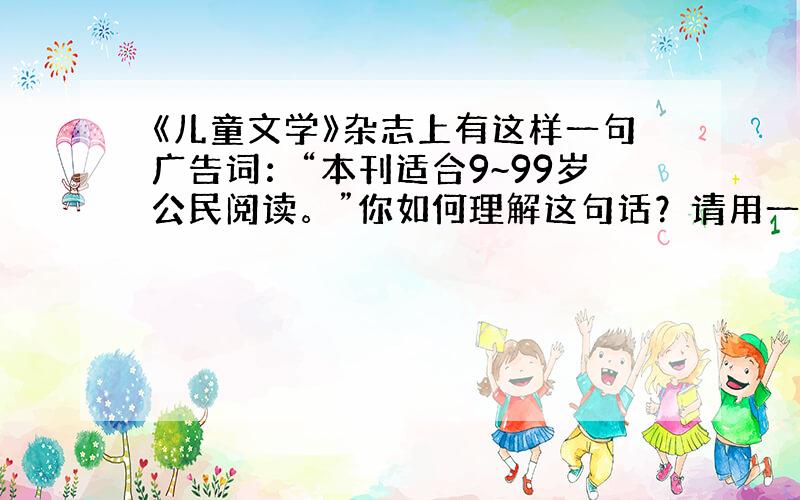 《儿童文学》杂志上有这样一句广告词：“本刊适合9~99岁公民阅读。”你如何理解这句话？请用一句话表述，不超过50字。